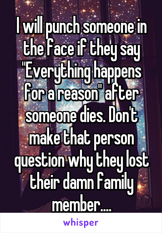 I will punch someone in the face if they say "Everything happens for a reason" after someone dies. Don't make that person question why they lost their damn family member....