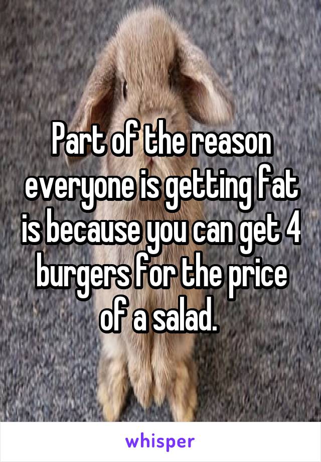 Part of the reason everyone is getting fat is because you can get 4 burgers for the price of a salad. 