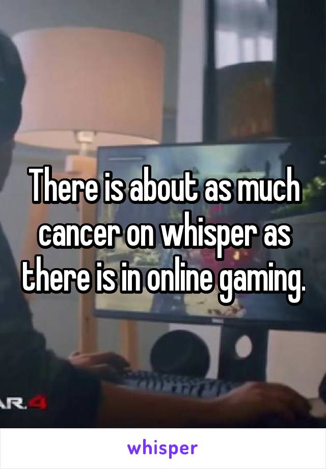 There is about as much cancer on whisper as there is in online gaming.