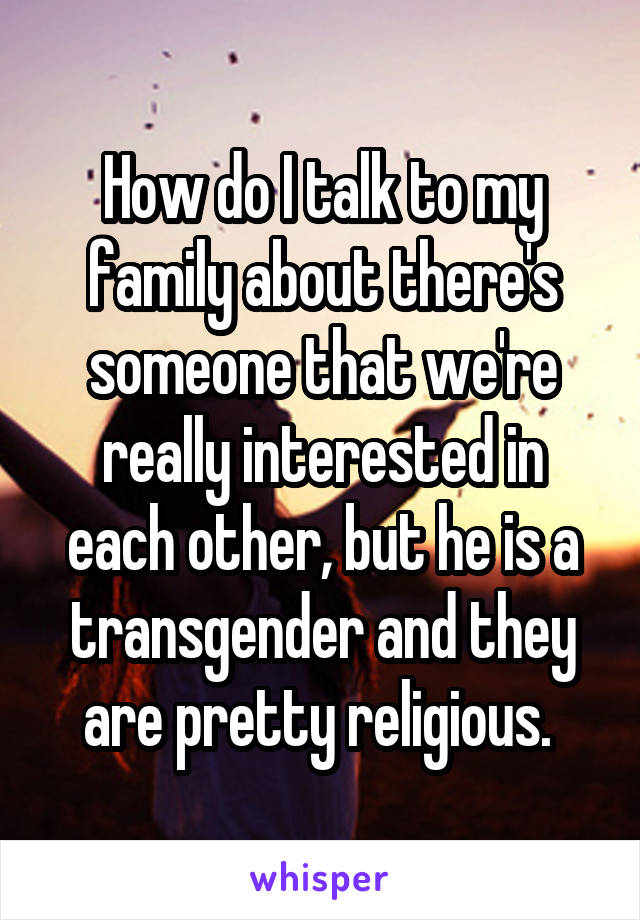 How do I talk to my family about there's someone that we're really interested in each other, but he is a transgender and they are pretty religious. 