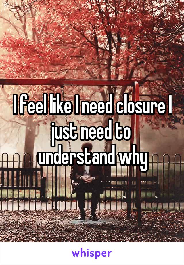 I feel like I need closure I just need to  understand why