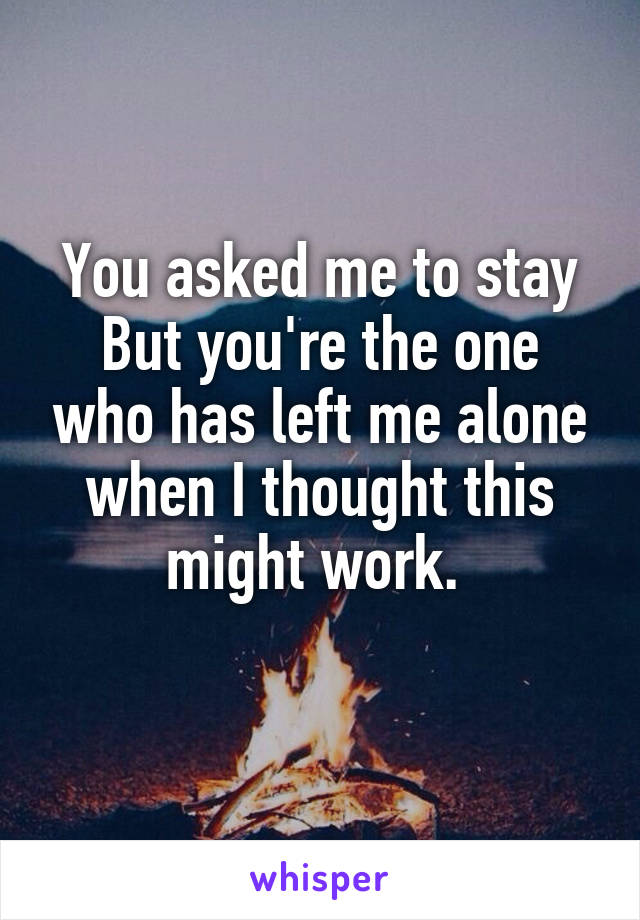 You asked me to stay
But you're the one who has left me alone when I thought this might work. 
