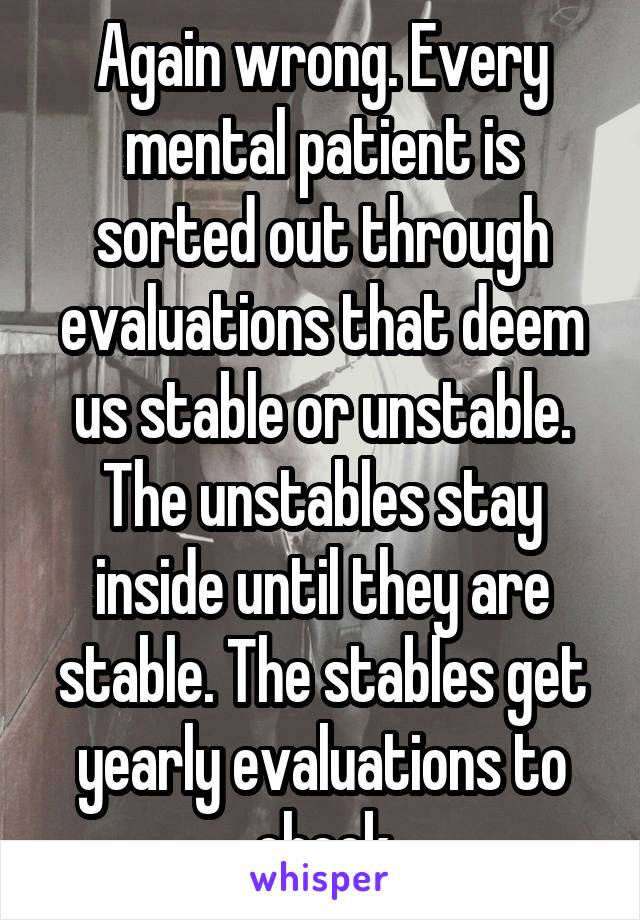 Again wrong. Every mental patient is sorted out through evaluations that deem us stable or unstable. The unstables stay inside until they are stable. The stables get yearly evaluations to check