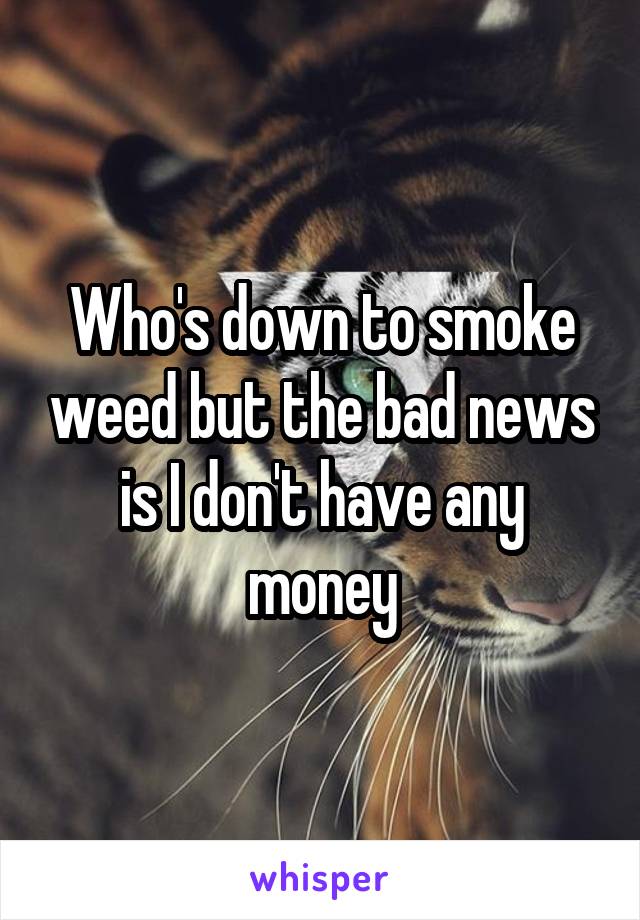 Who's down to smoke weed but the bad news is I don't have any money