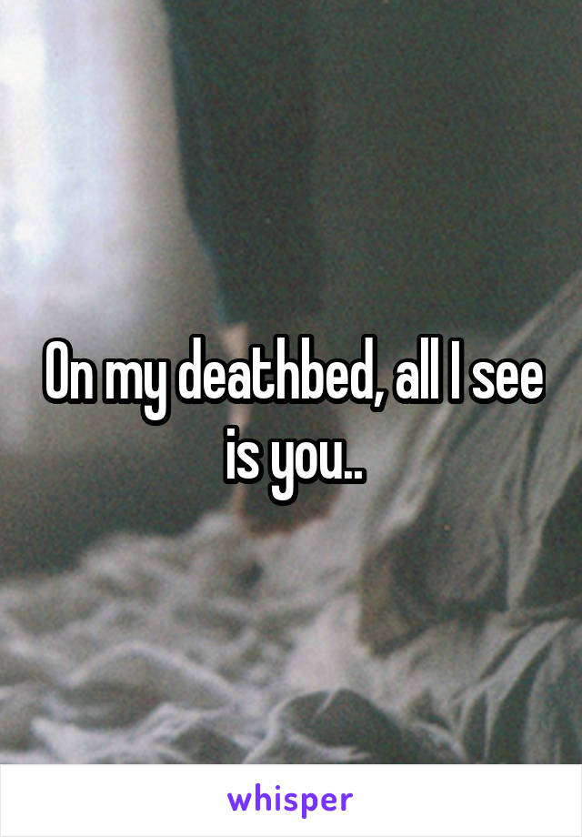 On my deathbed, all I see is you..