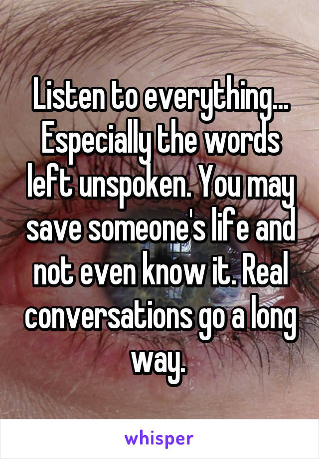 Listen to everything... Especially the words left unspoken. You may save someone's life and not even know it. Real conversations go a long way. 