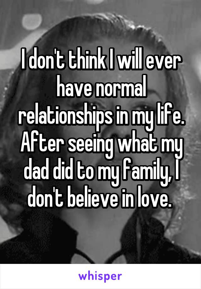 I don't think I will ever have normal relationships in my life. After seeing what my dad did to my family, I don't believe in love. 
