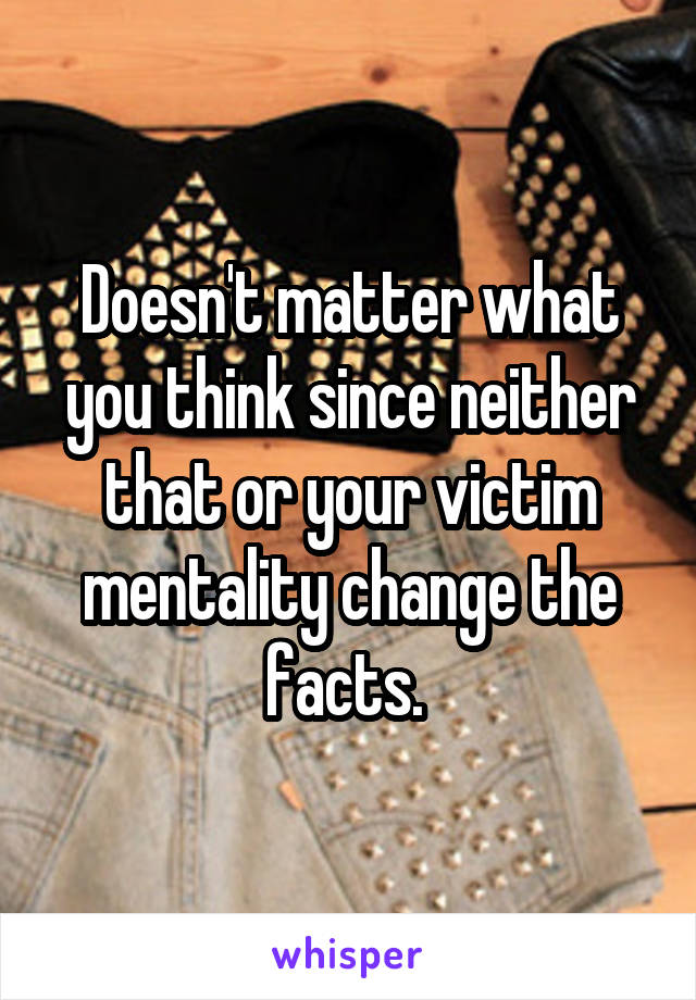 Doesn't matter what you think since neither that or your victim mentality change the facts. 