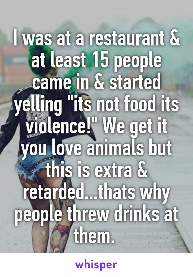 I was at a restaurant & at least 15 people came in & started yelling "its not food its violence!" We get it you love animals but this is extra & retarded...thats why people threw drinks at them. 