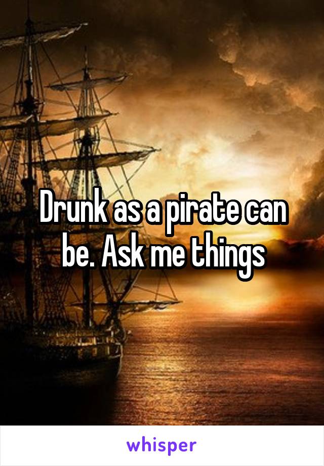 Drunk as a pirate can be. Ask me things