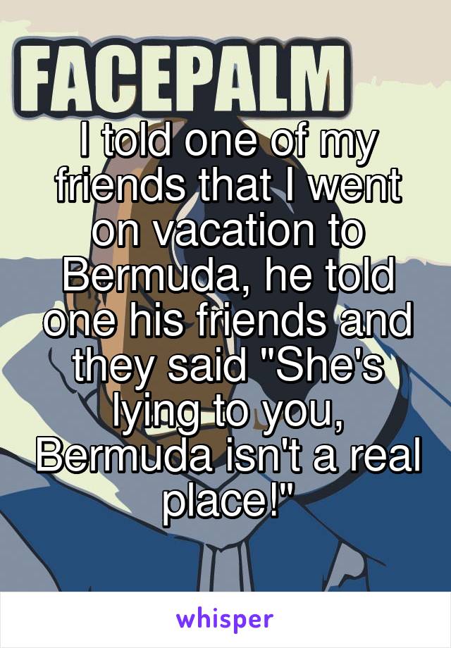 I told one of my friends that I went on vacation to Bermuda, he told one his friends and they said "She's lying to you, Bermuda isn't a real place!"