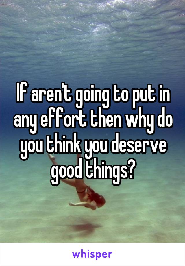 If aren't going to put in any effort then why do you think you deserve good things?