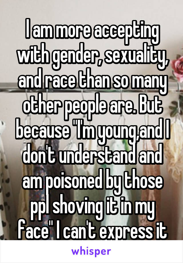 I am more accepting with gender, sexuality, and race than so many other people are. But because "I'm young,and I don't understand and am poisoned by those ppl shoving it in my face" I can't express it