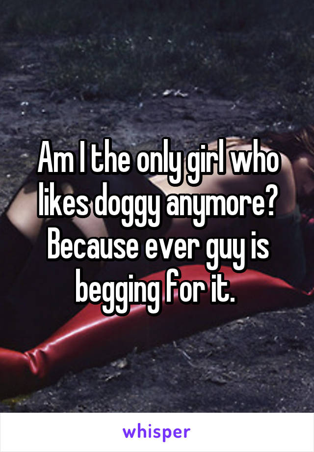 Am I the only girl who likes doggy anymore? Because ever guy is begging for it. 