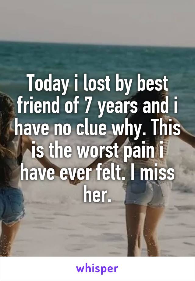 Today i lost by best friend of 7 years and i have no clue why. This is the worst pain i have ever felt. I miss her.