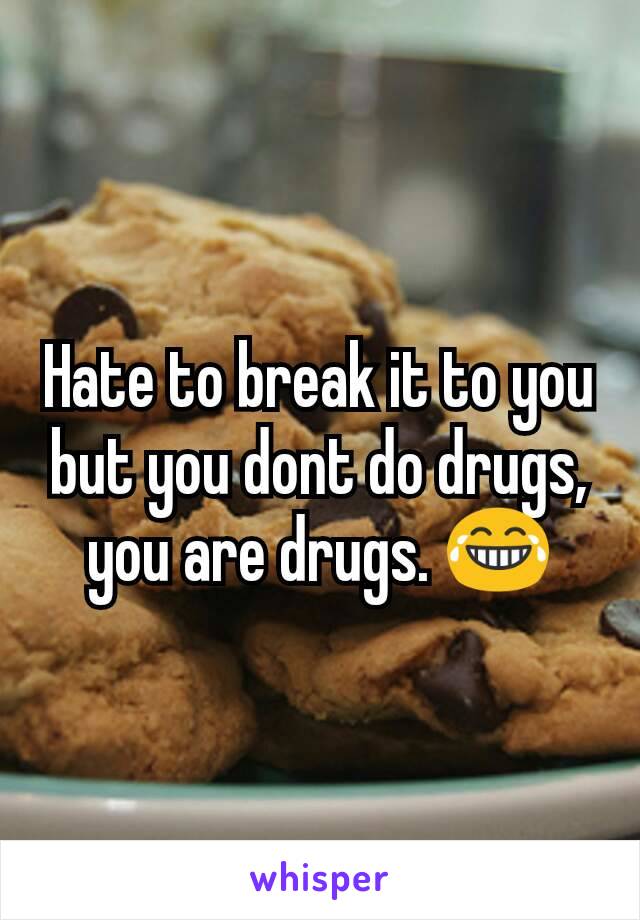 Hate to break it to you but you dont do drugs, you are drugs. 😂