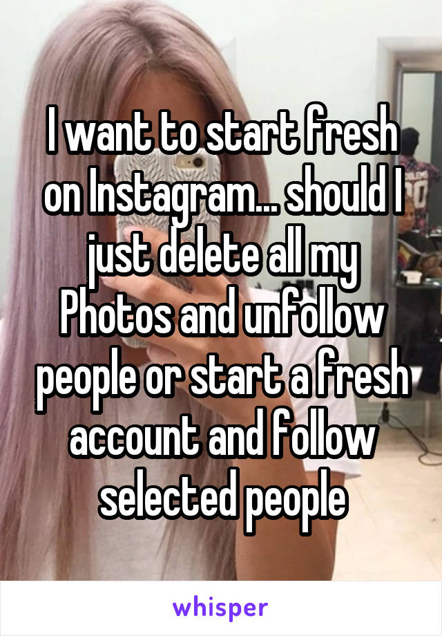 I want to start fresh on Instagram... should I just delete all my
Photos and unfollow people or start a fresh account and follow selected people