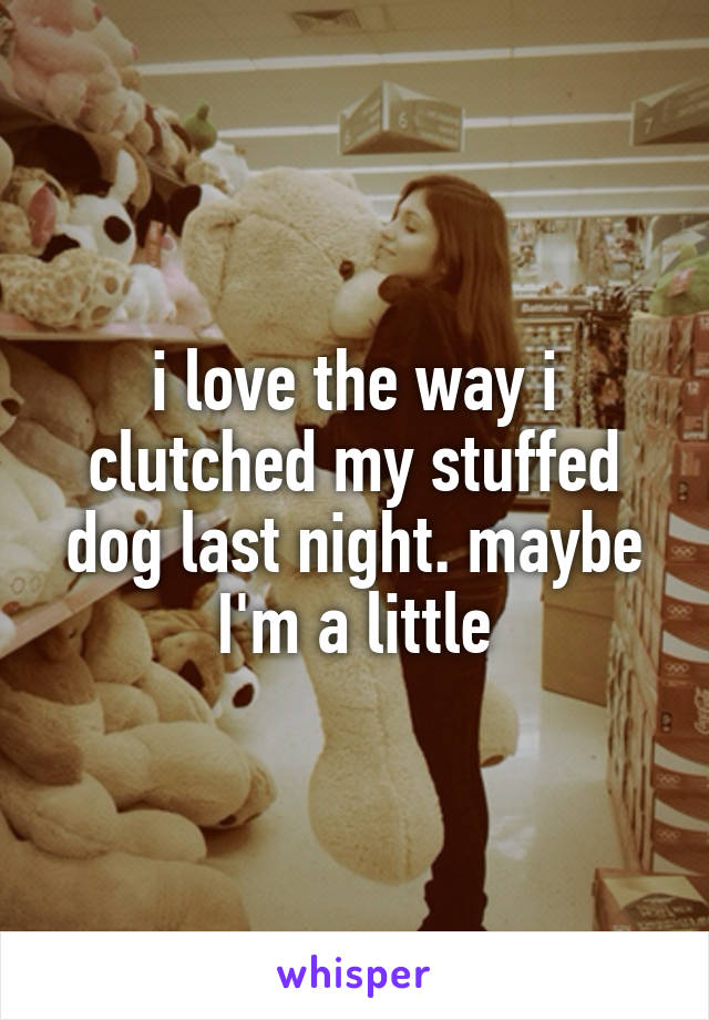 i love the way i clutched my stuffed dog last night. maybe I'm a little