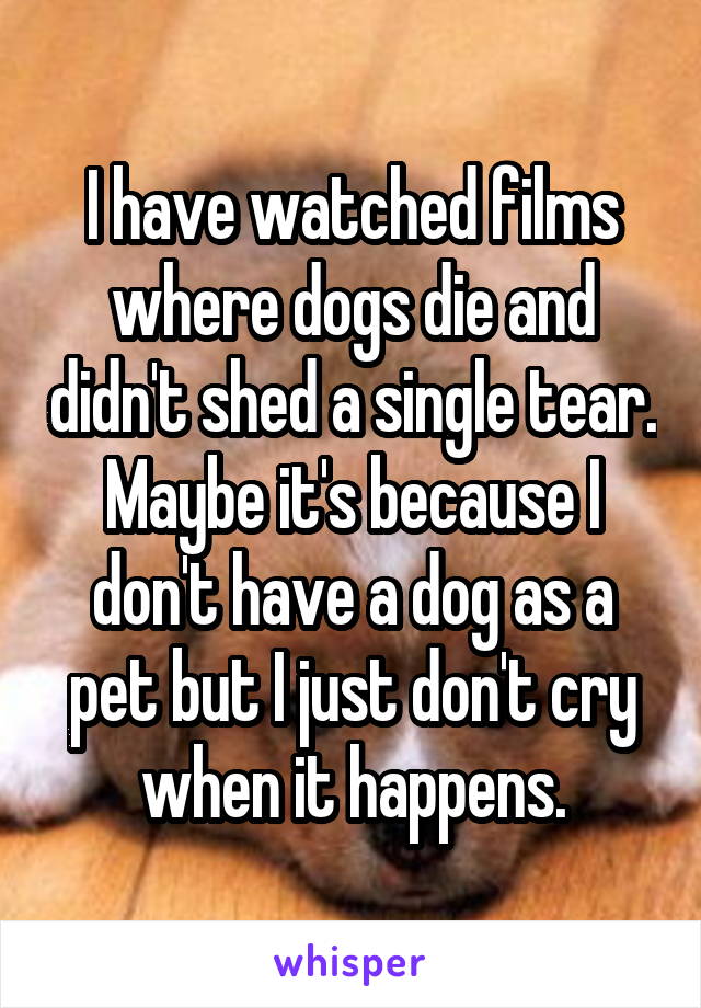 I have watched films where dogs die and didn't shed a single tear. Maybe it's because I don't have a dog as a pet but I just don't cry when it happens.