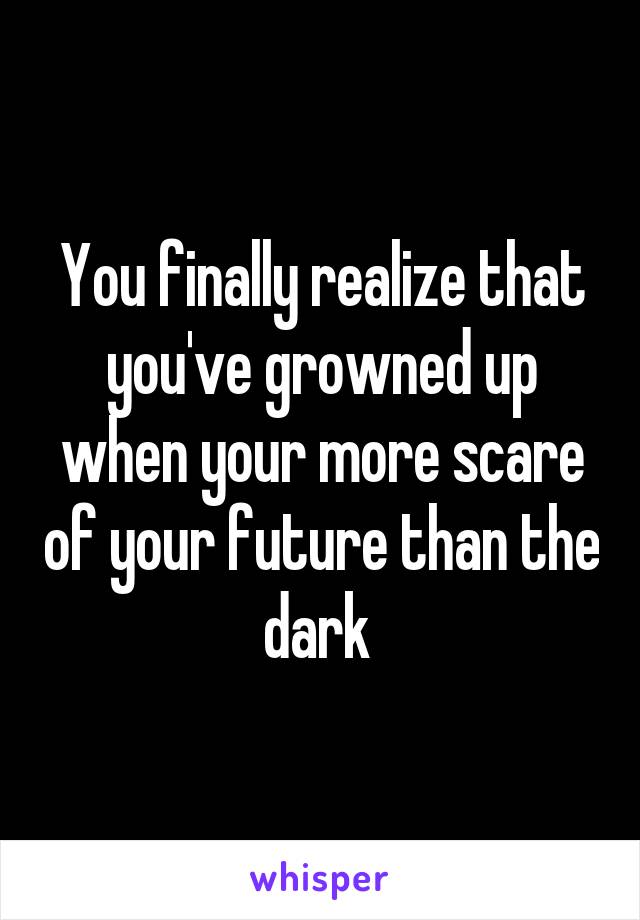 You finally realize that you've growned up when your more scare of your future than the dark 