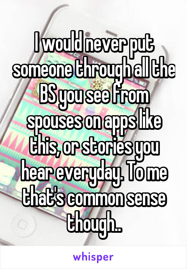 I would never put someone through all the BS you see from spouses on apps like this, or stories you hear everyday. To me that's common sense though..