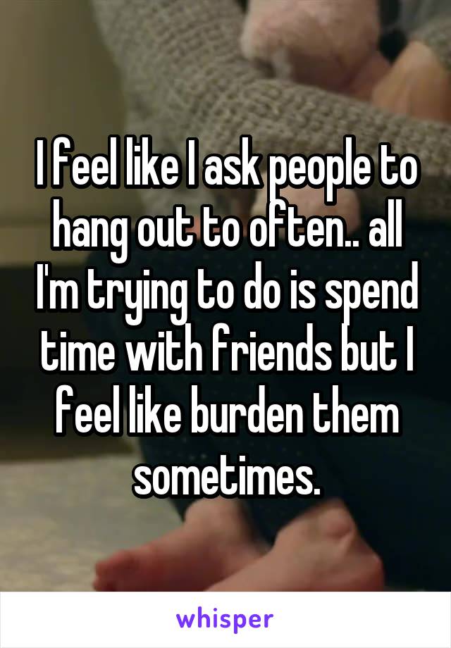 I feel like I ask people to hang out to often.. all I'm trying to do is spend time with friends but I feel like burden them sometimes.