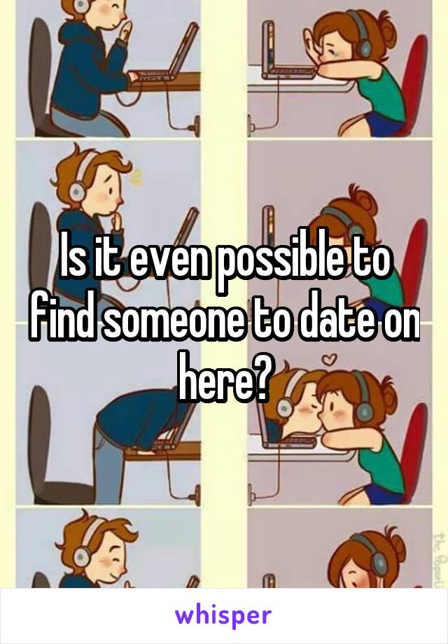 Is it even possible to find someone to date on here?