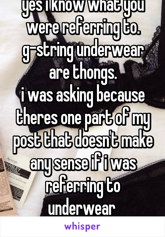 yes i know what you were referring to. g-string underwear are thongs.
i was asking because theres one part of my post that doesn't make any sense if i was referring to underwear 
