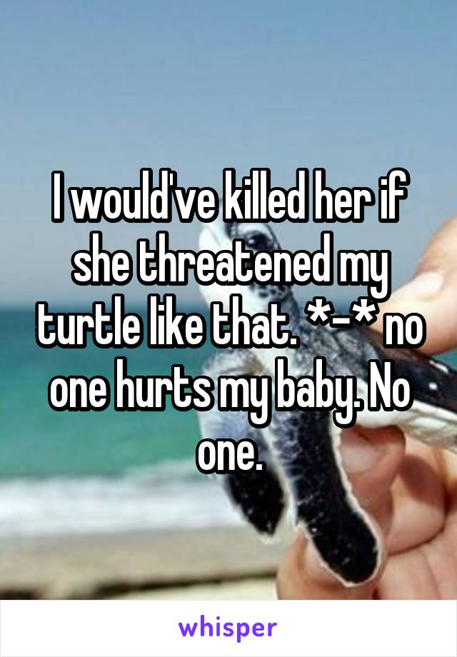 I would've killed her if she threatened my turtle like that. *-* no one hurts my baby. No one.