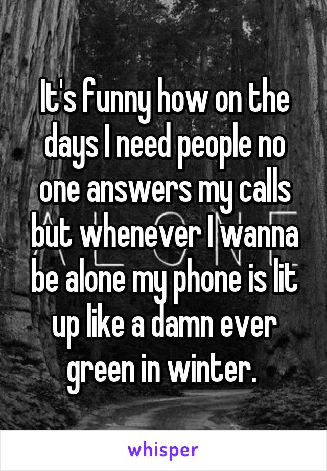 It's funny how on the days I need people no one answers my calls but whenever I wanna be alone my phone is lit up like a damn ever green in winter. 