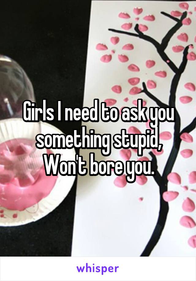 Girls I need to ask you something stupid,
Won't bore you.