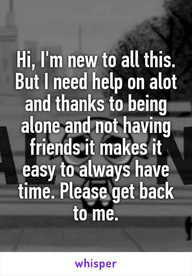 Hi, I'm new to all this. But I need help on alot and thanks to being alone and not having friends it makes it easy to always have time. Please get back to me.