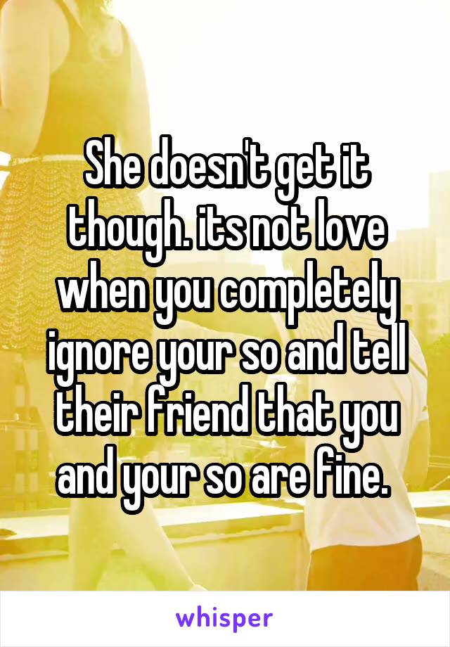 She doesn't get it though. its not love when you completely ignore your so and tell their friend that you and your so are fine. 