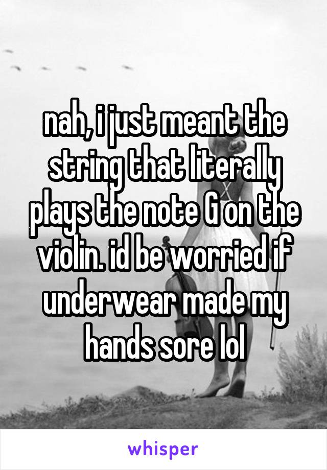 nah, i just meant the string that literally plays the note G on the violin. id be worried if underwear made my hands sore lol