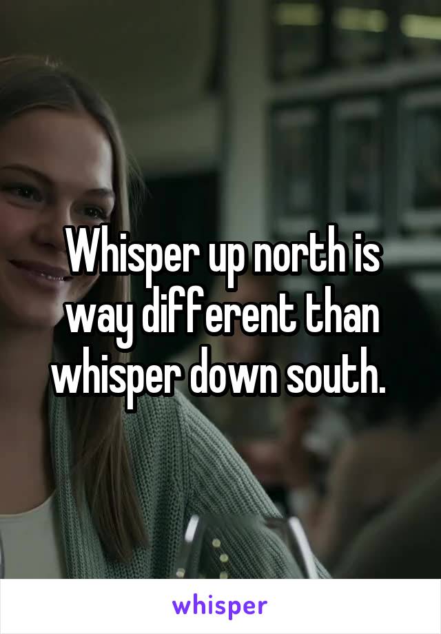 Whisper up north is way different than whisper down south. 