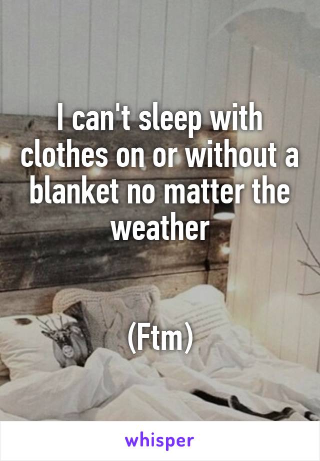 I can't sleep with clothes on or without a blanket no matter the weather


(Ftm)