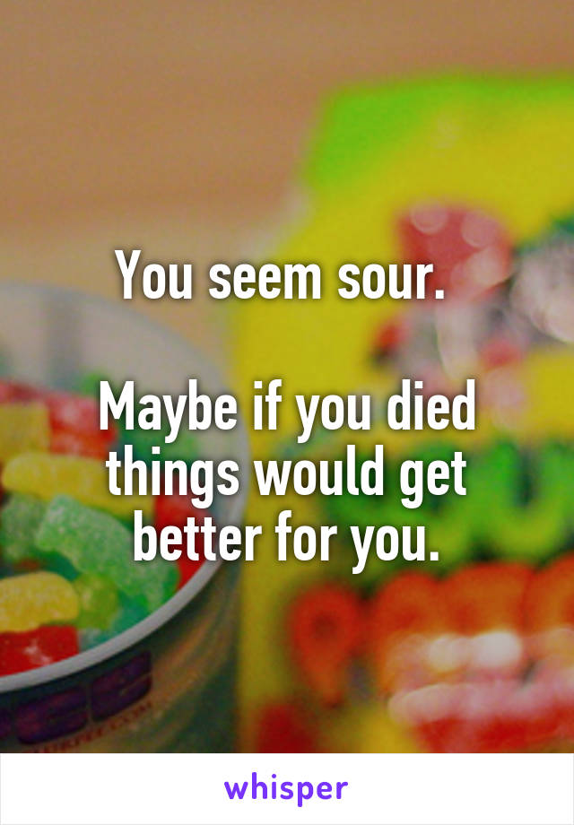 You seem sour. 

Maybe if you died things would get better for you.