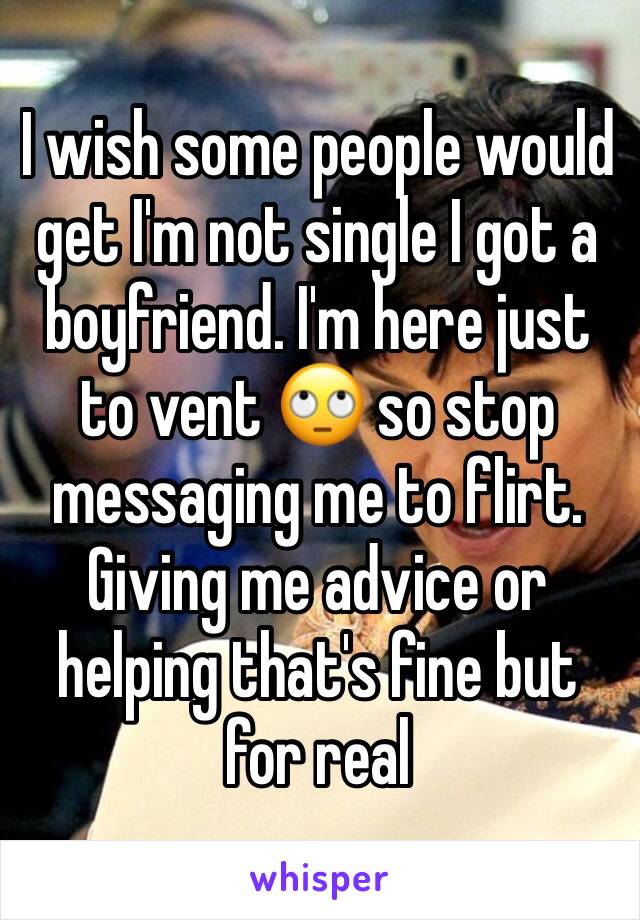 I wish some people would get I'm not single I got a boyfriend. I'm here just to vent 🙄 so stop messaging me to flirt. Giving me advice or helping that's fine but for real