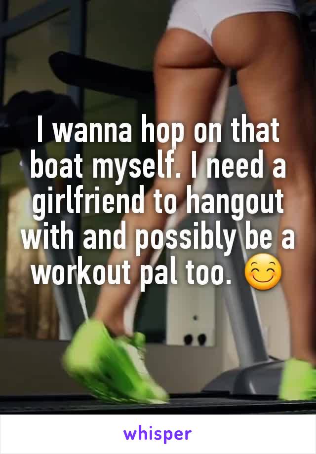 I wanna hop on that boat myself. I need a girlfriend to hangout with and possibly be a workout pal too. 😊