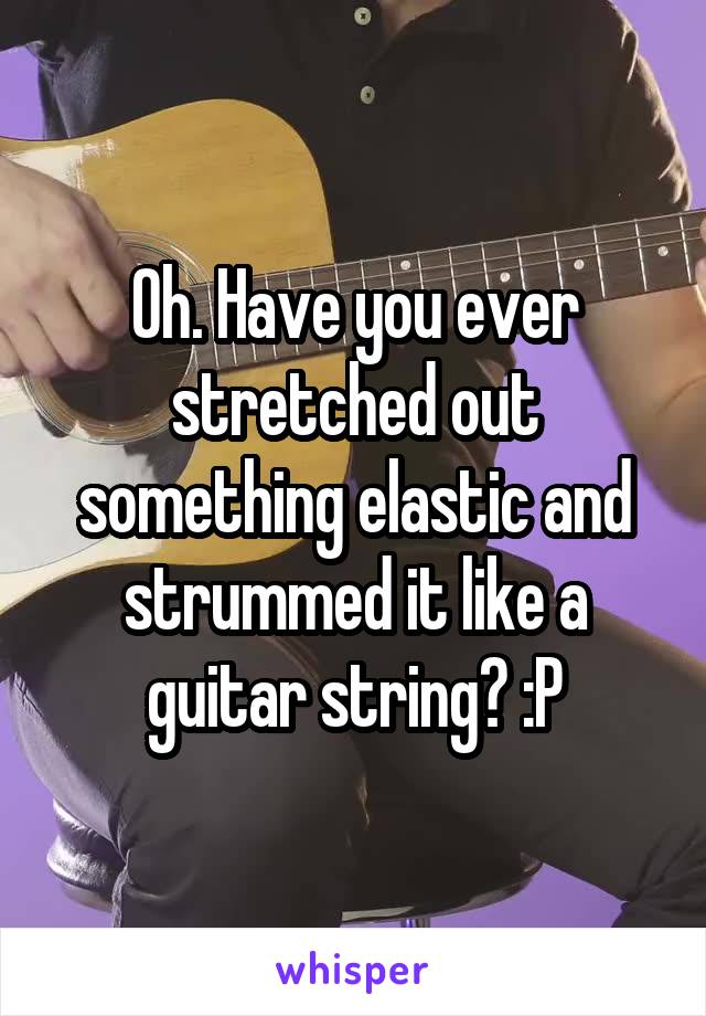 Oh. Have you ever stretched out something elastic and strummed it like a guitar string? :P