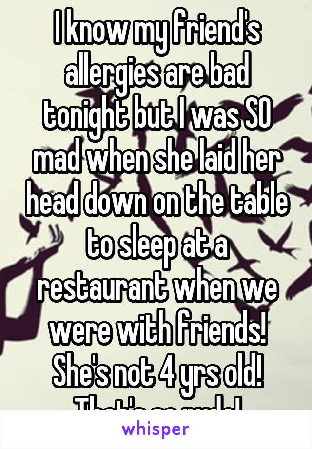 I know my friend's allergies are bad tonight but I was SO mad when she laid her head down on the table to sleep at a restaurant when we were with friends! She's not 4 yrs old! That's so rude!