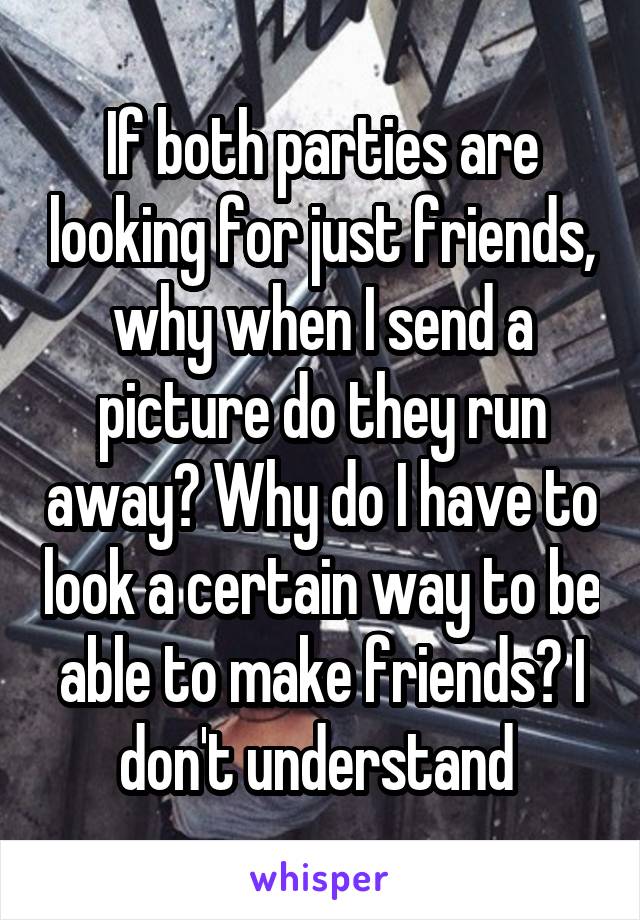 If both parties are looking for just friends, why when I send a picture do they run away? Why do I have to look a certain way to be able to make friends? I don't understand 