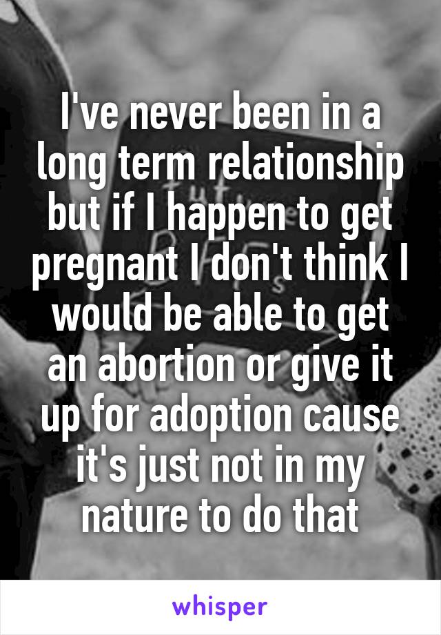 I've never been in a long term relationship but if I happen to get pregnant I don't think I would be able to get an abortion or give it up for adoption cause it's just not in my nature to do that