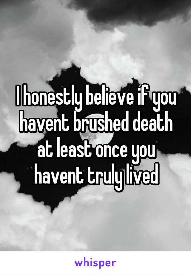 I honestly believe if you havent brushed death at least once you havent truly lived