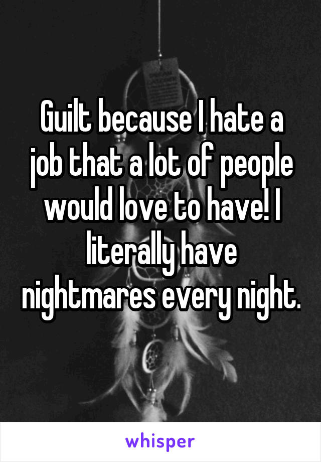 Guilt because I hate a job that a lot of people would love to have! I literally have nightmares every night. 