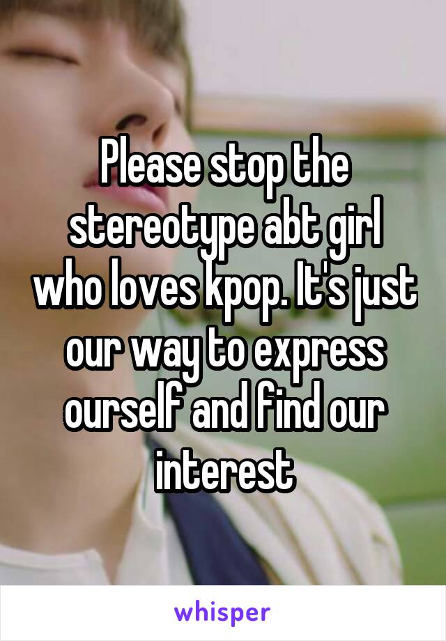 Please stop the stereotype abt girl who loves kpop. It's just our way to express ourself and find our interest