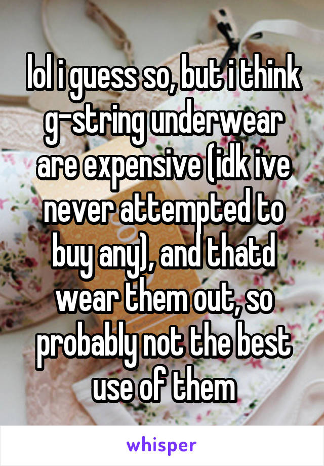 lol i guess so, but i think g-string underwear are expensive (idk ive never attempted to buy any), and thatd wear them out, so probably not the best use of them