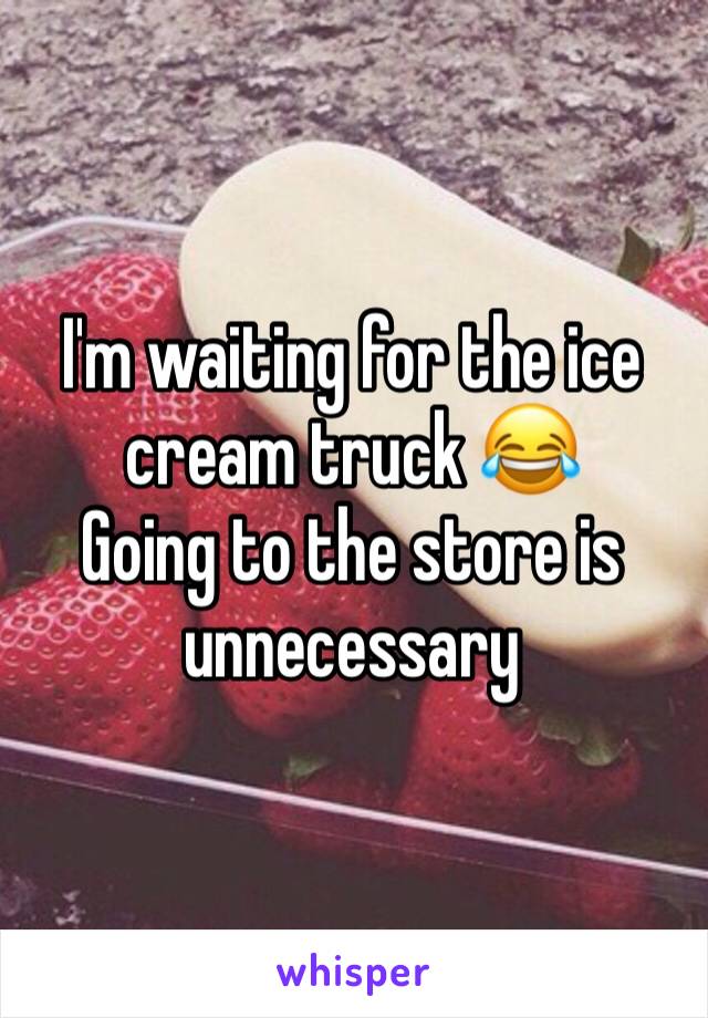 I'm waiting for the ice cream truck 😂
Going to the store is unnecessary 