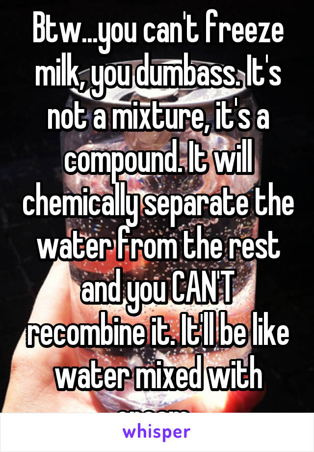 Btw...you can't freeze milk, you dumbass. It's not a mixture, it's a compound. It will chemically separate the water from the rest and you CAN'T recombine it. It'll be like water mixed with cream. 