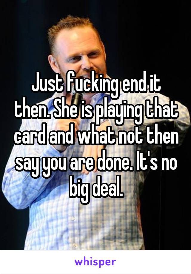 Just fucking end it then. She is playing that card and what not then say you are done. It's no big deal.